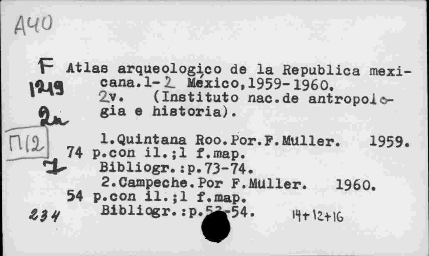 ﻿MO

Atlas arqueologico de la Republics mexi
74
cana.l-2_ Mexico, 1959-1960,
2.V, (Institute nac.de antropolo-gia e historia).
1.Quintana Roo.Рог.F.Muller. 1959 p.con il.;1 f.map.
Bibliogr.:p.73-74.
2.Campeche.Por F.MUller. I960.
54 p.con il. ;1 f.map.
Bibliqgr. :p.^r54. l«|tU+iG